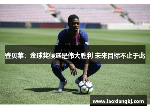 登贝莱:金球奖候选是伟大胜利 未来目标不止于此 登贝莱:金球奖候选是伟大胜利 未来目标不止于此