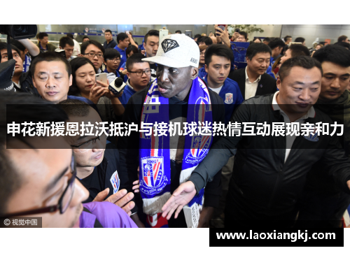 申花新援恩拉沃抵沪与接机球迷热情互动展现亲和力 申花新援恩拉沃抵沪与接机球迷热情互动展现亲和力