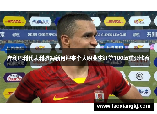 库利巴利代表利雅得新月迎来个人职业生涯第100场重要比赛 库利巴利代表利雅得新月迎来个人职业生涯第100场重要比赛