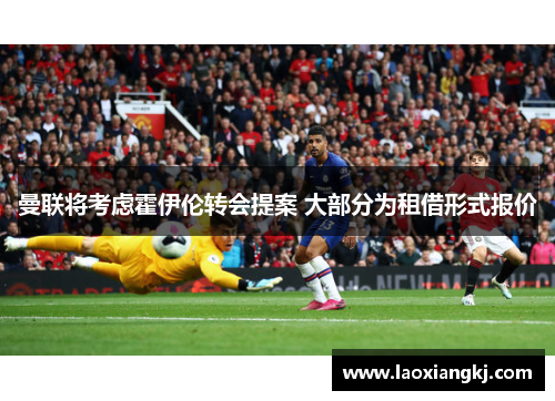 曼联将考虑霍伊伦转会提案 大部分为租借形式报价