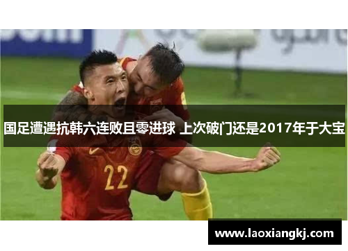 国足遭遇抗韩六连败且零进球 上次破门还是2017年于大宝